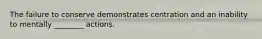 The failure to conserve demonstrates centration and an inability to mentally ________ actions.