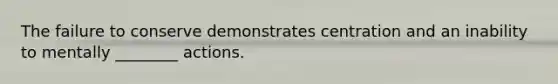 The failure to conserve demonstrates centration and an inability to mentally ________ actions.