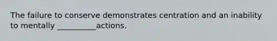 The failure to conserve demonstrates centration and an inability to mentally __________actions.