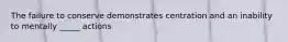 The failure to conserve demonstrates centration and an inability to mentally _____ actions