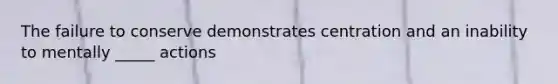 The failure to conserve demonstrates centration and an inability to mentally _____ actions