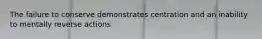 The failure to conserve demonstrates centration and an inability to mentally reverse actions