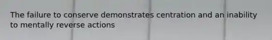 The failure to conserve demonstrates centration and an inability to mentally reverse actions