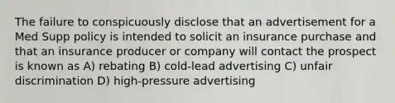 The failure to conspicuously disclose that an advertisement for a Med Supp policy is intended to solicit an insurance purchase and that an insurance producer or company will contact the prospect is known as A) rebating B) cold-lead advertising C) unfair discrimination D) high-pressure advertising