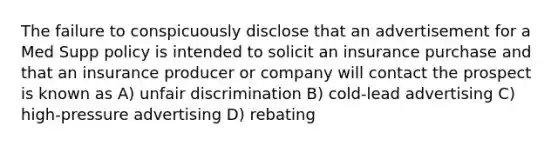 The failure to conspicuously disclose that an advertisement for a Med Supp policy is intended to solicit an insurance purchase and that an insurance producer or company will contact the prospect is known as A) unfair discrimination B) cold-lead advertising C) high-pressure advertising D) rebating