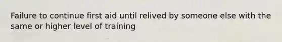 Failure to continue first aid until relived by someone else with the same or higher level of training