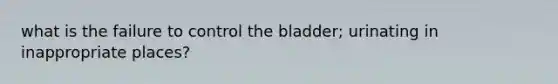 what is the failure to control the bladder; urinating in inappropriate places?