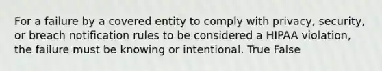 For a failure by a covered entity to comply with privacy, security, or breach notification rules to be considered a HIPAA violation, the failure must be knowing or intentional. True False