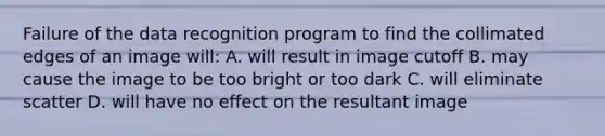 Failure of the data recognition program to find the collimated edges of an image will: A. will result in image cutoff B. may cause the image to be too bright or too dark C. will eliminate scatter D. will have no effect on the resultant image