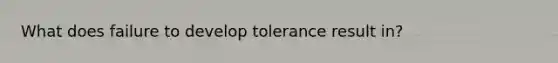 What does failure to develop tolerance result in?