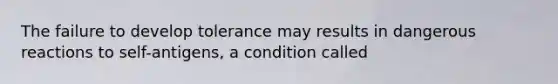 The failure to develop tolerance may results in dangerous reactions to self-antigens, a condition called