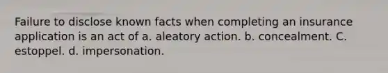 Failure to disclose known facts when completing an insurance application is an act of a. aleatory action. b. concealment. C. estoppel. d. impersonation.