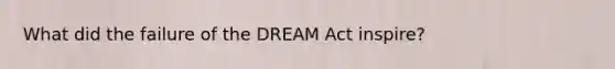 What did the failure of the DREAM Act inspire?