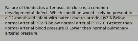 Failure of the ductus arteriosus to close is a common developmental defect. Which condition would likely be present in a 12-month-old infant with patent ductus arteriosus? A.Below normal arterial PO2 B.Below normal arterial PCO2 C.Greater than normal arterial blood pressure D.Lower than normal pulmonary arterial pressure