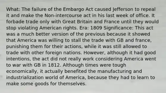 What: The failure of the Embargo Act caused Jefferson to repeal it and make the Non-intercourse act in his last week of office. It forbade trade only with Great Britain and France until they would stop violating American rights. Era: 1809 Significance: This act was a much better version of the previous because it showed that America was willing to stall the trade with GB and france, punishing them for their actions, while it was still allowed to trade with other foreign nations. However, although it had good intentions, the act did not really work considering America went to war with GB in 1812. Although times were tough economically, it actually benefited the manufacturing and industrialization world of America, because they had to learn to make some goods for themselves.