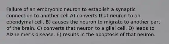 Failure of an embryonic neuron to establish a synaptic connection to another cell A) converts that neuron to an ependymal cell. B) causes the neuron to migrate to another part of the brain. C) converts that neuron to a glial cell. D) leads to Alzheimer's disease. E) results in the apoptosis of that neuron.