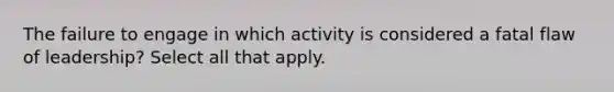 The failure to engage in which activity is considered a fatal flaw of leadership? Select all that apply.