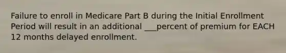 Failure to enroll in Medicare Part B during the Initial Enrollment Period will result in an additional ___percent of premium for EACH 12 months delayed enrollment.