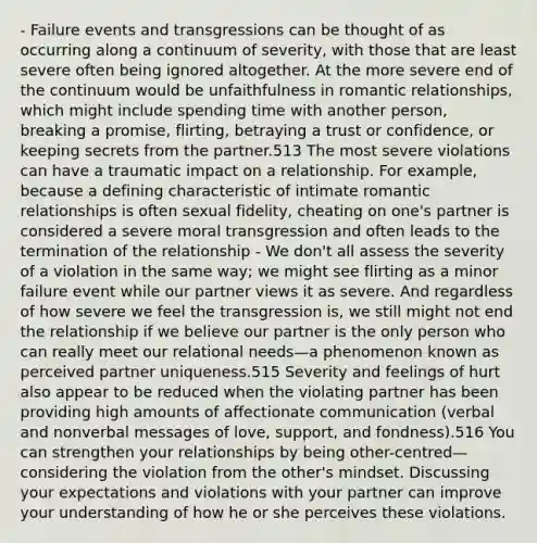 - Failure events and transgressions can be thought of as occurring along a continuum of severity, with those that are least severe often being ignored altogether. At the more severe end of the continuum would be unfaithfulness in romantic relationships, which might include spending time with another person, breaking a promise, flirting, betraying a trust or confidence, or keeping secrets from the partner.513 The most severe violations can have a traumatic impact on a relationship. For example, because a defining characteristic of intimate romantic relationships is often sexual fidelity, cheating on one's partner is considered a severe moral transgression and often leads to the termination of the relationship - We don't all assess the severity of a violation in the same way; we might see flirting as a minor failure event while our partner views it as severe. And regardless of how severe we feel the transgression is, we still might not end the relationship if we believe our partner is the only person who can really meet our relational needs—a phenomenon known as perceived partner uniqueness.515 Severity and feelings of hurt also appear to be reduced when the violating partner has been providing high amounts of affectionate communication (verbal and nonverbal messages of love, support, and fondness).516 You can strengthen your relationships by being other-centred—considering the violation from the other's mindset. Discussing your expectations and violations with your partner can improve your understanding of how he or she perceives these violations.