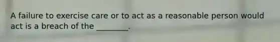 A failure to exercise care or to act as a reasonable person would act is a breach of the ________.