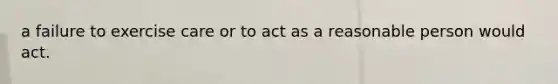 a failure to exercise care or to act as a reasonable person would act.