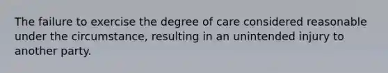 The failure to exercise the degree of care considered reasonable under the circumstance, resulting in an unintended injury to another party.