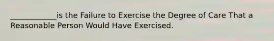 ____________is the Failure to Exercise the Degree of Care That a Reasonable Person Would Have Exercised.