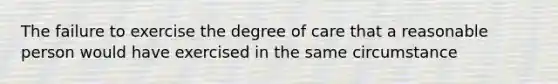 The failure to exercise the degree of care that a reasonable person would have exercised in the same circumstance