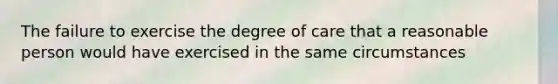 The failure to exercise the degree of care that a reasonable person would have exercised in the same circumstances