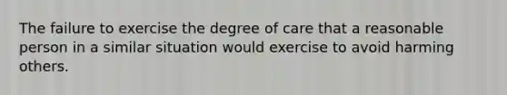 The failure to exercise the degree of care that a reasonable person in a similar situation would exercise to avoid harming others.