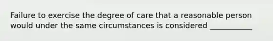 Failure to exercise the degree of care that a reasonable person would under the same circumstances is considered ___________