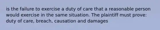 is the failure to exercise a duty of care that a reasonable person would exercise in the same situation. The plaintiff must prove: duty of care, breach, causation and damages