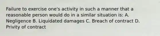 Failure to exercise one's activity in such a manner that a reasonable person would do in a similar situation is: A. Negligence B. Liquidated damages C. Breach of contract D. Privity of contract