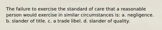 The failure to exercise the standard of care that a reasonable person would exercise in similar circumstances is: a. negligence. b. slander of title. c. a trade libel. d. slander of quality.