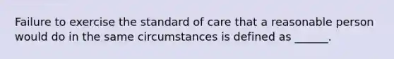 Failure to exercise the standard of care that a reasonable person would do in the same circumstances is defined as ______.