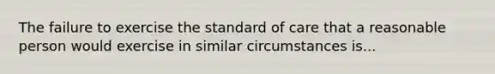 The failure to exercise the standard of care that a reasonable person would exercise in similar circumstances is...