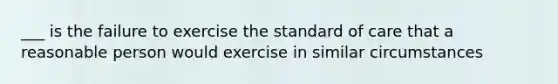 ___ is the failure to exercise the standard of care that a reasonable person would exercise in similar circumstances