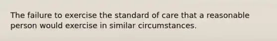 The failure to exercise the standard of care that a reasonable person would exercise in similar circumstances.