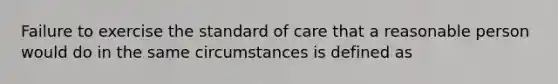 Failure to exercise the standard of care that a reasonable person would do in the same circumstances is defined as