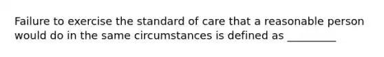 Failure to exercise the standard of care that a reasonable person would do in the same circumstances is defined as _________