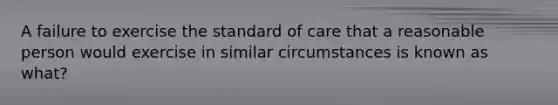 A failure to exercise the standard of care that a reasonable person would exercise in similar circumstances is known as what?