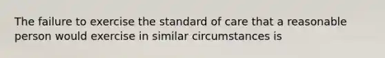 The failure to exercise the standard of care that a reasonable person would exercise in similar circumstances is