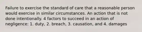 Failure to exercise the standard of care that a reasonable person would exercise in similar circumstances. An action that is not done intentionally. 4 factors to succeed in an action of negligence: 1. duty, 2. breach, 3. causation, and 4. damages