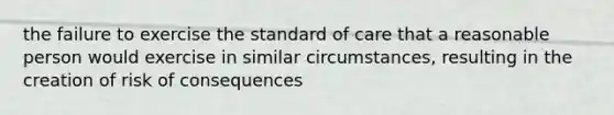 the failure to exercise the standard of care that a reasonable person would exercise in similar circumstances, resulting in the creation of risk of consequences