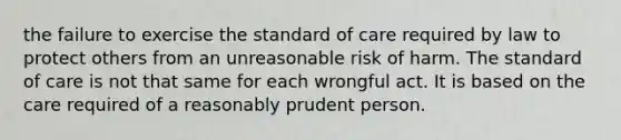 the failure to exercise the standard of care required by law to protect others from an unreasonable risk of harm. The standard of care is not that same for each wrongful act. It is based on the care required of a reasonably prudent person.