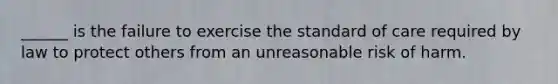 ______ is the failure to exercise the standard of care required by law to protect others from an unreasonable risk of harm.