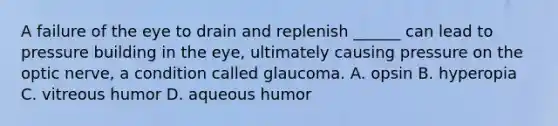 A failure of the eye to drain and replenish ______ can lead to pressure building in the eye, ultimately causing pressure on the optic nerve, a condition called glaucoma. A. opsin B. hyperopia C. vitreous humor D. aqueous humor