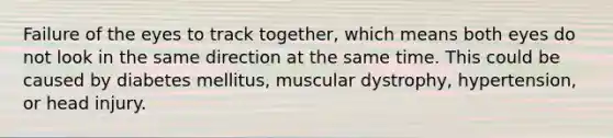 Failure of the eyes to track together, which means both eyes do not look in the same direction at the same time. This could be caused by diabetes mellitus, muscular dystrophy, hypertension, or head injury.