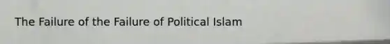 The Failure of the Failure of Political Islam