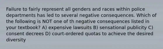 Failure to fairly represent all genders and races within police departments has led to several negative consequences. Which of the following is NOT one of th negative consequences listed in your textbook? A) expensive lawsuits B) sensational publicity C) consent decrees D) court-ordered quotas to achieve the desired diversity